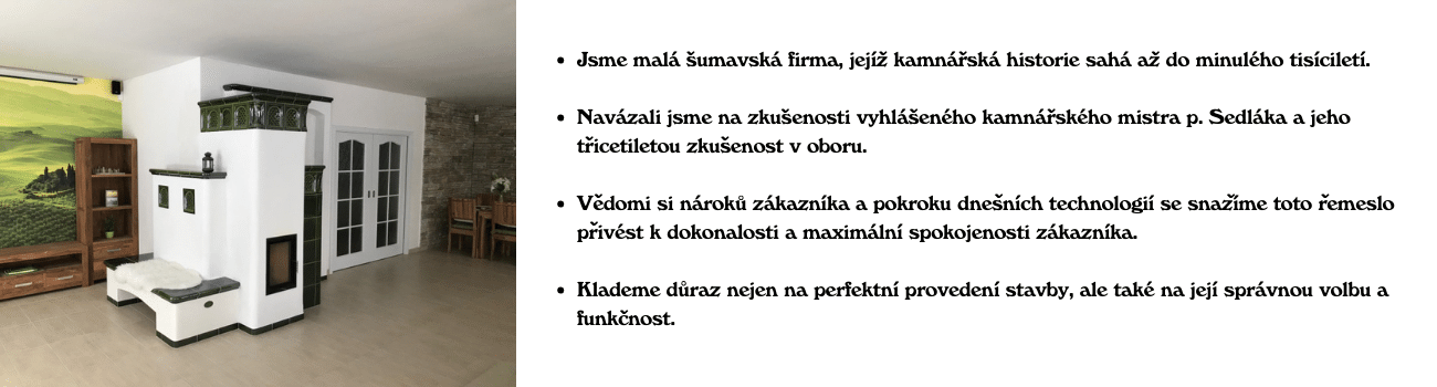 Jsme malá šumavská firma,jejíž kamnářská historie sahá až do minulého tisíciletí. Navázali jsme na zkušenosti vyhlášeného kamnářského mistra p. Sedláka a jeho třicetiletou zkušenost v oboru. Vědom (1)